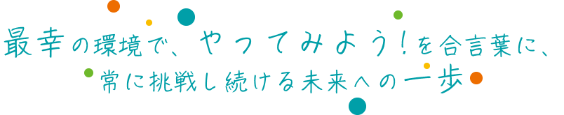 最幸の環境で、やってみよう！を合言葉に　常に挑戦し続ける未来への一歩