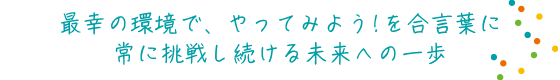 最幸の環境で、やってみよう！を合言葉に　常に挑戦し続ける未来への一歩