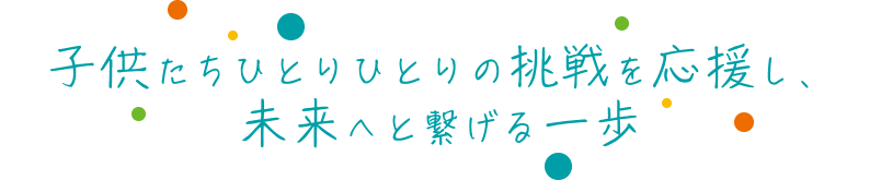 子供たちひとりひとりの挑戦を応援し、未来へと繋げる一歩