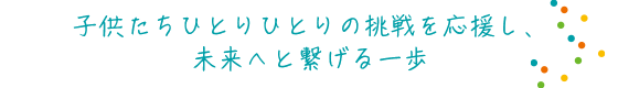 子供たちひとりひとりの挑戦を応援し、未来へと繋げる一歩